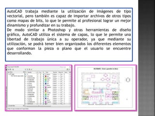AutoCAD trabaja mediante la utilización de imágenes de tipo
vectorial, pero también es capaz de importar archivos de otros tipos
como mapas de bits, lo que le permite al profesional lograr un mejor
dinamismo y profundizar en su trabajo.
De modo similar a Photoshop y otras herramientas de diseño
gráfico, AutoCAD utiliza el sistema de capas, lo que le permite una
libertad de trabajo única a su operador, ya que mediante su
utilización, se podrá tener bien organizados los diferentes elementos
que conforman la pieza o plano que el usuario se encuentre
desarrollando.
 