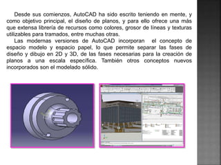 Desde sus comienzos, AutoCAD ha sido escrito teniendo en mente, y
como objetivo principal, el diseño de planos, y para ello ofrece una más
que extensa librería de recursos como colores, grosor de líneas y texturas
utilizables para tramados, entre muchas otras.
Las modernas versiones de AutoCAD incorporan el concepto de
espacio modelo y espacio papel, lo que permite separar las fases de
diseño y dibujo en 2D y 3D, de las fases necesarias para la creación de
planos a una escala específica. También otros conceptos nuevos
incorporados son el modelado sólido.
 