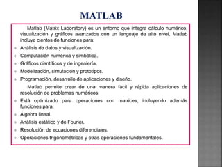 Matlab (Matrix Laboratory) es un entorno que integra cálculo numérico,
visualización y gráficos avanzados con un lenguaje de alto nivel. Matlab
incluye cientos de funciones para:
 Análisis de datos y visualización.
 Computación numérica y simbólica.
 Gráficos científicos y de ingeniería.
 Modelización, simulación y prototipos.
 Programación, desarrollo de aplicaciones y diseño.
Matlab permite crear de una manera fácil y rápida aplicaciones de
resolución de problemas numéricos.
 Está optimizado para operaciones con matrices, incluyendo además
funciones para:
 Álgebra lineal.
 Análisis estático y de Fourier.
 Resolución de ecuaciones diferenciales.
 Operaciones trigonométricas y otras operaciones fundamentales.
 
