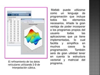Matlab puede utilizarse
como un lenguaje de
programación que incluye
todos los elementos
necesarios. Añade la gran
ventaja de poder incorporar
a los programas propios del
usuario todas las
aplicaciones que ya tiene
implementadas, lo cual
facilita y simplifica en
muchos casos la
programación. También
será de gran utilidad tener
en cuenta la estructura
vectorial y matricial del
programa.
El refinamiento de los datos
reticulares utilizando 2-D de
interpolación cúbica.
 