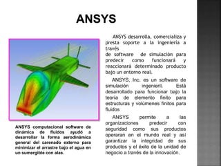ANSYS desarrolla, comercializa y
presta soporte a la ingeniería a
través
de software de simulación para
predecir como funcionará y
reaccionará determinado producto
bajo un entorno real.
ANSYS, Inc. es un software de
simulación ingenieril. Está
desarrollado para funcionar bajo la
teoría de elemento finito para
estructuras y volúmenes finitos para
fluidos
ANSYS permite a las
organizaciones predecir con
seguridad como sus productos
operaran en el mundo real y así
garantizar la integridad de sus
productos y el éxito de la unidad de
negocio a través de la innovación.
ANSYS computacional software de
dinámica de fluidos ayudó a
desarrollar la forma aerodinámica
general del carenado externo para
minimizar el arrastre bajo el agua en
un sumergible con alas.
 