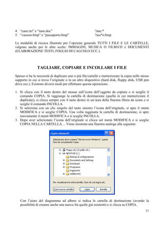 4. “cane.txt” e “rane.doc”                                ?ane.*
5. “vassoio.bmp” e “passaporto.bmp”                       ?ass*o.bmp

Le modalità di ricerca illustrate per l’opzione generale TUTTI I FILE E LE CARTELLE,
valgono anche per le altre scelte: IMMAGINI, MUSICA O FILMATI e DOCUMENTI
(ELABORAZIONE TESTI, FOGLIO DI CALCOLO ECC.).



                TAGLIARE, COPIARE E INCOLLARE I FILE
Spesso si ha la necessità di duplicare uno o più file/cartelle e memorizzare la copia nello stesso
supporto in cui si trova l’originale o in un altro dispositivo (hard disk, floppy disk, USB pen
drive ecc.). Esistono diversi modi per effettuare questa operazione.

1. Si clicca con il tasto destro del mouse sull’icona dell’oggetto da copiare e si sceglie il
   comando COPIA. Si raggiunge la cartella di destinazione (quella in cui memorizzare il
   duplicato), si clicca sempre con il tasto destro in un’area della finestra libera da icone e si
   sceglie il comando INCOLLA.
2. Si seleziona con un clic singolo del tasto sinistro l’icona dell’originale, si apre il menù
   MODIFICA e si sceglie COPIA. Una volta raggiunta la cartella di destinazione, si apre
   nuovamente il menù MODIFICA e si sceglie INCOLLA.
3. Dopo aver selezionato l’icona dell’originale si clicca sul menù MODIFICA e si sceglie
   COPIA NELLA CARTELLA… Viene mostrata una finestra analoga alla seguente:




   Con l’aiuto del diagramma ad albero si indica la cartella di destinazione (avendo la
   possibilità di crearne anche una nuova fra quelle già esistenti) e si clicca su COPIA.
                                                                                               11
 