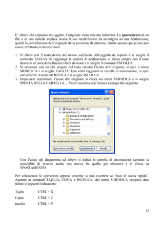 E’ chiaro che copiando un oggetto, l’originale viene lasciato inalterato. Lo spostamento di un
file o di una cartella implica invece il suo trasferimento da un’origine ad una destinazione,
quindi la cancellazione dell’originale dalla posizione di partenza. Anche questa operazione può
essere effettuata in diversi modi.

1. Si clicca con il tasto destro del mouse sull’icona dell’oggetto da copiare e si sceglie il
   comando TAGLIA. Si raggiunge la cartella di destinazione, si clicca sempre con il tasto
   destro in un’area della finestra libera da icone e si sceglie il comando INCOLLA.
2. Si seleziona con un clic singolo del tasto sinistro l’icona dell’originale, si apre il menù
   MODIFICA e si sceglie TAGLIA. Una volta raggiunta la cartella di destinazione, si apre
   nuovamente il menù MODIFICA e si sceglie INCOLLA.
3. Dopo aver selezionato l’icona dell’originale si clicca sul menù MODIFICA e si sceglie
   SPOSTA NELLA CARTELLA… Viene mostrata una finestra analoga alla seguente:




   Con l’aiuto del diagramma ad albero si indica la cartella di destinazione (avendo la
   possibilità di crearne anche una nuova fra quelle già esistenti) e si clicca su
   SPOSTAMENTO.

Per velocizzare le operazioni appena descritte si può ricorrere ai “tasti di scelta rapida”.
Accanto ai comandi TAGLIA, COPIA e INCOLLA del menù MODIFICA vengono date
infatti le seguenti indicazioni:

Taglia          CTRL + X
Copia           CTRL + C
Incolla         CTRL + V
                                                                                            12
 