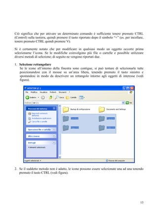 Ciò significa che per attivare un determinato comando è sufficiente tenere premuto CTRL
(Control) sulla tastiera, quindi premere il tasto riportato dopo il simbolo “+” (es. per incollare,
tenere premuto CTRL quindi premere V).

Si è certamente notato che per modificare in qualsiasi modo un oggetto occorre prima
selezionarne l’icona. Se le modifiche coinvolgono più file o cartelle e possibile utilizzare
diversi metodi di selezione; di seguito ne vengono riportati due.

1. Selezione rettangolare
   Se le icone all’interno della finestra sono contigue, si può tentare di selezionarle tutte
   posizionandosi con il mouse su un’area libera, tenendo premuto il tasto sinistro e
   spostandosi in modo da descrivere un rettangolo intorno agli oggetti di interesse (vedi
   figura).




2. Se il suddetto metodo non è adatto, le icone possono essere selezionate una ad una tenendo
   premuto il tasto CTRL (vedi figura).




                                                                                                13
 