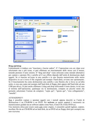 Drag and drop
Letteralmente si traduce con “trascinare e lasciar cadere”. E’ l’operazione con cui, dopo aver
selezionato una o più icone, si può effettuare un trascinamento delle stesse con il mouse,
tenendo premuto il tasto sinistro. Il “drag and drop” viene utilizzato come metodo alternativo
per copiare o spostare file e cartelle ed il suo effetto dipende dall’unità di destinazione degli
oggetti. Se si trascina un’icona in una cartella o in una finestra memorizzata nello stesso
dispositivo in cui si trova il file originale (ad esempio l’hard disk), avviene uno spostamento.
Se il trascinamento ha come destinazione una cartella o una finestra che si trova su un’altra
unità, si crea una copia (ad esempio dall’hard disk al floppy disk oppure dall’hard disk ad una
USB pen drive). Si può anche effettuare il drag and drop utilizzando il tasto destro, in tal caso
al termine dell’operazione, qualunque sia la destinazione, compare un piccolo menù che
permette selezionare l’azione da compiere: “copia qui”, “sposta qui”, “crea collegamento”,
“annulla”.

ATTENZIONE!!!
Non è possibile copiare o spostare oggetti con i metodi appena descritti se l’unità di
destinazione è un CD-ROM o un DVD. Per scrivere su questi supporti è necessario un
masterizzatore guidato da un software adatto come Nero, Clone CD, Clone DVD ecc.
Una memoria ottica può essere usata solo come origine, è consentito quindi tagliare, copiare,
incollare file da un CD-ROM ad un hard disk, da un DVD ad un floppy disk (per esempio) ma
non viceversa.



                                                                                              14
 