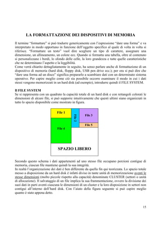 LA FORMATTAZIONE DEI DISPOSITIVI DI MEMORIA
Il termine “formattare” si può tradurre genericamente con l’espressione “dare una forma” e va
interpretato in modo opportuno in funzione dell’oggetto specifico al quale di volta in volta si
riferisce. “Formattare un testo” vuol dire scegliere un tipo di carattere, assegnare una
dimensione, un allineamento, un colore ecc. Quando si formatta una tabella, oltre al contenuto
si personalizzano i bordi, lo sfondo delle celle, la loro grandezza e tutte quelle caratteristiche
che ne determinano l’aspetto e la leggibilità.
Come verrà chiarito dettagliatamente in seguito, ha senso parlare anche di formattazione di un
dispositivo di memoria (hard disk, floppy disk, USB pen drive ecc.); per ora si può dire che
“dare una forma ad un disco” significa prepararlo a scambiare dati con un determinato sistema
operativo. Per capire meglio come ciò sia possibile occorre esaminare il modo in cui i dati
stessi vengono memorizzati in un hard disk (ad esempio), introdurre quindi il FILE SYSTEM.

Il FILE SYSTEM
Se si rappresenta con un quadrato la capacità totale di un hard disk e con rettangoli colorati le
dimensioni di alcuni file, si può supporre intuitivamente che questi ultimi siano organizzati in
tutto lo spazio disponibile come mostrato in figura.


                                File 1
                                                     File 3
                                            File 2




                                                     File 5
                                File 4




                                SPAZIO LIBERO

Secondo questo schema i dati appartenenti ad uno stesso file occupano porzioni contigue di
memoria, ciascun file mantiene quindi la sua integrità.
In realtà l’organizzazione dei dati è ben differente da quella fin qui teorizzata. Lo spazio totale
messo a disposizione da un hard disk è infatti diviso in tante unità di memorizzazione aventi le
stesse dimensioni (molto piccole rispetto alla capacità) denominate CLUSTER (settori o unità
di allocazione). Il salvataggio di un file implica la sua frammentazione, ovvero la divisione dei
suoi dati in parti aventi ciascuna le dimensioni di un cluster e la loro disposizione in settori non
contigui all’interno dell’hard disk. Con l’aiuto della figura seguente si può capire meglio
quanto è stato appena detto.



                                                                                                 15
 
