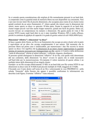 Se si estende questa considerazione alle migliaia di file normalmente presenti in un hard disk,
si comprende come la quantità totale di memoria libera ma non disponibile sia consistente. Non
è poi raro trovare interi file di piccole dimensioni, che occupano poco meno di un cluster (sono
quindi costituiti da un unico frammento). E’ chiaro quindi che minori sono le dimensioni dei
settori, meno spazio su disco va sprecato. D’altra parte, fissata la capacità di un hard disk,
cluster troppo piccoli vuol dire anche troppo numerosi, quindi non facili da gestire. Detto ciò,
occorre trovare un compromesso tra numero e dimensioni. Da questo punto di vista il file
system NTFS (usato negli hard disk in cui è stato installato Windows XP) è molto efficace,
poiché in centinaia di gigabyte di capacità è in grado di gestire settori di soli 4 KB (4096 byte).

Dimensioni “effettive” e dimensioni “su disco”
In base a quanto detto finora, un file (o un frammento) che occupa un unico cluster solo in parte
è equivalente ad un altro che occupa completamente il suo settore. Dal momento che la
porzione libera nel primo caso è inutilizzabile, per memorizzare i due file occorre lo stesso
spazio su disco. Ciò significa che le dimensioni di un intero cluster rappresentano la quantità
minima di memoria necessaria per immagazzinare un file; questo è il motivo della definizione
“unità di allocazione” riferita ai settori (allocare = collocare, disporre, distribuire).
Si possono quindi distinguere le dimensioni “effettive” di un file, cioè quelle reali determinate
dal suo contenuto, dalle dimensioni “su disco” ovvero lo spazio che si rende necessario
sull’hard disk per la memorizzazione. Ovviamente il valore numerico di queste ultime è un
multiplo intero delle dimensioni di un singolo cluster.
Esempio: se un file occupa effettivamente 33 KB, in un hard disk con file system NTFS le sue
dimensioni su disco sono di 36 KB (il più piccolo multiplo di 4 KB, maggiore di 33 KB).
Cliccando con il tasto destro sull’icona di un file e selezionando la voce PROPRIETA’, nella
scheda “Generale” della finestra che appare è possibile confrontare le informazioni ora
descritte (vedi figura, il termine “effettive” viene omesso).




                                                                                                17
 
