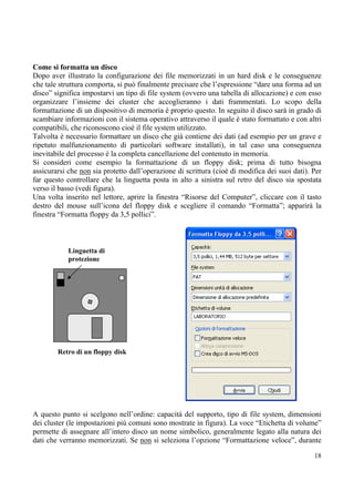 Come si formatta un disco
Dopo aver illustrato la configurazione dei file memorizzati in un hard disk e le conseguenze
che tale struttura comporta, si può finalmente precisare che l’espressione “dare una forma ad un
disco” significa impostarvi un tipo di file system (ovvero una tabella di allocazione) e con esso
organizzare l’insieme dei cluster che accoglieranno i dati frammentati. Lo scopo della
formattazione di un dispositivo di memoria è proprio questo. In seguito il disco sarà in grado di
scambiare informazioni con il sistema operativo attraverso il quale è stato formattato e con altri
compatibili, che riconoscono cioè il file system utilizzato.
Talvolta è necessario formattare un disco che già contiene dei dati (ad esempio per un grave e
ripetuto malfunzionamento di particolari software installati), in tal caso una conseguenza
inevitabile del processo è la completa cancellazione del contenuto in memoria.
Si consideri come esempio la formattazione di un floppy disk; prima di tutto bisogna
assicurarsi che non sia protetto dall’operazione di scrittura (cioè di modifica dei suoi dati). Per
far questo controllare che la linguetta posta in alto a sinistra sul retro del disco sia spostata
verso il basso (vedi figura).
Una volta inserito nel lettore, aprire la finestra “Risorse del Computer”, cliccare con il tasto
destro del mouse sull’icona del floppy disk e scegliere il comando “Formatta”; apparirà la
finestra “Formatta floppy da 3,5 pollici”.



            Linguetta di
            protezione




        Retro di un floppy disk




A questo punto si scelgono nell’ordine: capacità del supporto, tipo di file system, dimensioni
dei cluster (le impostazioni più comuni sono mostrate in figura). La voce “Etichetta di volume”
permette di assegnare all’intero disco un nome simbolico, generalmente legato alla natura dei
dati che verranno memorizzati. Se non si seleziona l’opzione “Formattazione veloce”, durante

                                                                                                18
 