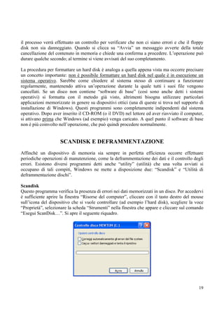 il processo verrà effettuato un controllo per verificare che non ci siano errori e che il floppy
disk non sia danneggiato. Quando si clicca su “Avvia” un messaggio avverte della totale
cancellazione del contenuto in memoria e chiede una conferma a procedere. L’operazione può
durare qualche secondo; al termine si viene avvisati del suo completamento.

La procedura per formattare un hard disk è analoga a quella appena vista ma occorre precisare
un concetto importante: non è possibile formattare un hard disk nel quale è in esecuzione un
sistema operativo. Sarebbe come chiedere al sistema stesso di continuare a funzionare
regolarmente, mantenendo attiva un’operazione durante la quale tutti i suoi file vengono
cancellati. Se un disco non contiene “software di base” (così sono anche detti i sistemi
operativi) si formatta con il metodo già visto, altrimenti bisogna utilizzare particolari
applicazioni memorizzate in genere su dispositivi ottici (una di queste si trova nel supporto di
installazione di Windows). Questi programmi sono completamente indipendenti dal sistema
operativo. Dopo aver inserito il CD-ROM (o il DVD) nel lettore ed aver riavviato il computer,
si attivano prima che Windows (ad esempio) venga caricato. A quel punto il software di base
non è più coinvolto nell’operazione, che può quindi procedere normalmente.


                    SCANDISK E DEFRAMMENTAZIONE
Affinché un dispositivo di memoria sia sempre in perfetta efficienza occorre effettuare
periodiche operazioni di manutenzione, come la deframmentazione dei dati e il controllo degli
errori. Esistono diversi programmi detti anche “utility” (utilità) che una volta avviati si
occupano di tali compiti, Windows ne mette a disposizione due: “Scandisk” e “Utilità di
deframmentazione dischi”.

Scandisk
Questo programma verifica la presenza di errori nei dati memorizzati in un disco. Per accedervi
è sufficiente aprire la finestra “Risorse del computer”, cliccare con il tasto destro del mouse
sull’icona del dispositivo che si vuole controllare (ad esempio l’hard disk), scegliere la voce
“Proprietà”, selezionare la scheda “Strumenti” nella finestra che appare e cliccare sul comando
“Esegui ScanDisk…”. Si apre il seguente riquadro.




                                                                                             19
 