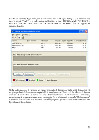 finestra di controllo degli errori, ma cliccando alla fine su “Esegui Defrag…”. In alternativa si
apre il menù START e si selezionano nell’ordine le voci PROGRAMMI, ACCESSORI,
UTILITA’ DI SISTEMA, UTILITA’ DI DEFRAMMENTAZIONE DISCHI. Appare la
seguente finestra.




Nella parte superiore è riportato un elenco completo di descrizioni delle unità disponibili. Si
sceglie quella da deframmentare dopodichè si può cliccare su “Analizza”. In tal caso il sistema
esamina il dispositivo e valuta se una deframmentazione è effettivamente necessaria,
comunicando il responso attraverso un messaggio. Se si seleziona il comando “Deframmenta”
il processo viene avviato ed è possibile seguirne i progressi grazie alle due barre centrali ed alla
legenda descritta in basso.




                                                                                                 21
 