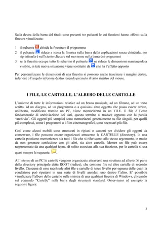 Sulla destra della barra del titolo sono presenti tre pulsanti le cui funzioni hanno effetto sulla
finestra visualizzata:

1 il pulsante      chiude la finestra o il programma
2 il pulsante       riduce a icona la finestra sulla barra delle applicazioni senza chiuderla, per
  ripristinarla è sufficiente cliccare sul suo nome nella barra dei programmi
3 se la finestra occupa tutto lo schermo il pulsante       ne riduce le dimensioni mantenendola
  visibile, in tale nuova situazione viene sostituito da     che ha l’effetto opposto

Per personalizzare le dimensioni di una finestra si possono anche trascinare i margini destro,
inferiore o l’angolo inferiore destro tenendo premuto il tasto sinistro del mouse.



        I FILE, LE CARTELLE, L’ALBERO DELLE CARTELLE
L’insieme di tutte le informazioni relative ad un brano musicale, ad un filmato, ad un testo
scritto, ad un disegno, ad un programma o a qualsiasi altro oggetto che possa essere creato,
utilizzato, modificato tramite un PC, viene memorizzato in un FILE. Il file è l’ente
fondamentale di archiviazione dei dati, questo termine si traduce appunto con la parola
“archivio”. Gli oggetti più semplici sono memorizzati generalmente su file singoli, per quelli
più complessi, come i programmi o i film cinematografici, sono necessari più file.

Così come alcuni mobili sono strutturati in ripiani o cassetti per dividere gli oggetti da
conservare, i file possono essere organizzati attraverso le CARTELLE (directory). In una
cartella possiamo memorizzare sia tutti i file che si riferiscono allo stesso argomento, in modo
da non generare confusione con gli altri, sia altre cartelle. Mentre un file può essere
rappresentato da una qualsiasi icona, di solito associata alla sua funzione, per le cartelle si usa
quasi sempre la seguente:      .

All’interno di un PC le cartelle vengono organizzate attraverso una struttura ad albero. Si parte
dalla directory principale detta ROOT (radice), che contiene file ed altre cartelle di secondo
livello. Ciascuna di esse racchiude altri file e cartelle di terzo livello per ognuna delle quali la
condizione può ripetersi in una serie di livelli annidati uno dentro l’altro. E’ possibile
visualizzare l’albero delle cartelle sulla sinistra di una qualsiasi finestra di Windows, cliccando
sul comando “Cartelle” nella barra degli strumenti standard. Osserviamo ad esempio la
seguente figura:




                                                                                                  3
 