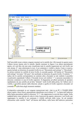 Nell’area delle icone a destra vengono mostrati sia le cartelle che i file (assenti in questo caso),
l’albero invece riporta solo le cartelle. Quello mostrato in figura è un albero parzialmente
aperto, ciò vuol dire che non sono visualizzate tutte le cartelle organizzate nei vari livelli, ma
solo alcune. E’ stata selezionata la root, il cui contenuto è visibile a destra. Come si osserva,
questa include sei directory di secondo livello tra cui “Documents and settings” e “Download”.
La prima contiene tre cartelle di terzo livello, la seconda quattro. All’interno di “Documents
and settings” troviamo “All users” che racchiude sei directory di quarto livello. Il simbolo “+”
indica che la cartella corrispondente ne contiene altre; cliccando su tale simbolo è possibile
visualizzarle espandendo l’albero. Cliccando invece sul simbolo “-“ si possono nascondere le
directory contenute in una di livello superiore. Il diagramma ad albero permette di spostarsi
rapidamente da una cartella ad un’altra “distante” molti livelli dalla prima. Se l’albero non è
visibile, è possibile passare dalla directory attuale a quella di livello superiore cliccando sul
comando       nella barra degli strumenti standard.

Il dispositivo principale in cui vengono memorizzati tutti i dati in un PC è l’HARD DISK
(disco rigido o disco fisso), generalmente identificato con la lettera “C”. La barra dell’indirizzo
della figura precedente indica la directory “C:”, che rappresenta la root del disco rigido. Nella
suddetta barra viene indicato di volta in volta il percorso da seguire, attraverso i vari livelli, per
raggiungere la cartella il cui contenuto è visibile nell’area delle icone. Se ad esempio
cliccassimo sulla cartella “Intel” all’interno dell’albero, nella barra dell’indirizzo potremmo
                                                                                                    4
 