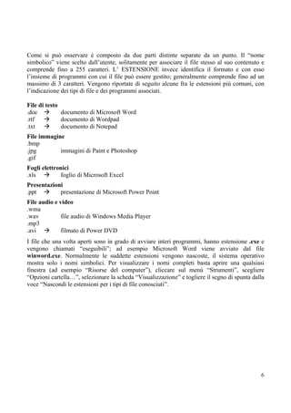 Come si può osservare è composto da due parti distinte separate da un punto. Il “nome
simbolico” viene scelto dall’utente, solitamente per associare il file stesso al suo contenuto e
comprende fino a 255 caratteri. L’ ESTENSIONE invece identifica il formato e con esso
l’insieme di programmi con cui il file può essere gestito; generalmente comprende fino ad un
massimo di 3 caratteri. Vengono riportate di seguito alcune fra le estensioni più comuni, con
l’indicazione dei tipi di file e dei programmi associati.

File di testo
.doc          documento di Microsoft Word
.rtf          documento di Wordpad
.txt          documento di Notepad
File immagine
.bmp
.jpg        immagini di Paint e Photoshop
.gif
Fogli elettronici
.xls         foglio di Microsoft Excel
Presentazioni
.ppt        presentazione di Microsoft Power Point
File audio e video
.wma
.wav          file audio di Windows Media Player
.mp3
.avi          filmato di Power DVD
I file che una volta aperti sono in grado di avviare interi programmi, hanno estensione .exe e
vengono chiamati “eseguibili”; ad esempio Microsoft Word viene avviato dal file
winword.exe. Normalmente le suddette estensioni vengono nascoste, il sistema operativo
mostra solo i nomi simbolici. Per visualizzare i nomi completi basta aprire una qualsiasi
finestra (ad esempio “Risorse del computer”), cliccare sul menù “Strumenti”, scegliere
“Opzioni cartella…”, selezionare la scheda “Visualizzazione” e togliere il segno di spunta dalla
voce “Nascondi le estensioni per i tipi di file conosciuti”.




                                                                                              6
 