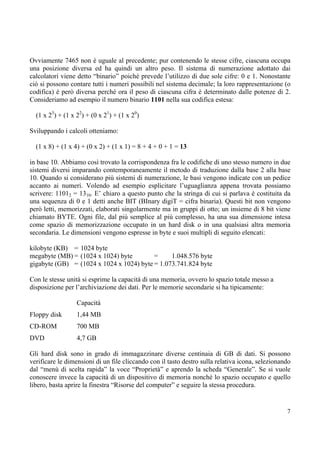 Ovviamente 7465 non è uguale al precedente; pur contenendo le stesse cifre, ciascuna occupa
una posizione diversa ed ha quindi un altro peso. Il sistema di numerazione adottato dai
calcolatori viene detto “binario” poiché prevede l’utilizzo di due sole cifre: 0 e 1. Nonostante
ciò si possono contare tutti i numeri possibili nel sistema decimale; la loro rappresentazione (o
codifica) è però diversa perché ora il peso di ciascuna cifra è determinato dalle potenze di 2.
Consideriamo ad esempio il numero binario 1101 nella sua codifica estesa:

  (1 x 23) + (1 x 22) + (0 x 21) + (1 x 20)

Sviluppando i calcoli otteniamo:

  (1 x 8) + (1 x 4) + (0 x 2) + (1 x 1) = 8 + 4 + 0 + 1 = 13

in base 10. Abbiamo così trovato la corrispondenza fra le codifiche di uno stesso numero in due
sistemi diversi imparando contemporaneamente il metodo di traduzione dalla base 2 alla base
10. Quando si considerano più sistemi di numerazione, le basi vengono indicate con un pedice
accanto ai numeri. Volendo ad esempio esplicitare l’uguaglianza appena trovata possiamo
scrivere: 11012 = 1310. E’ chiaro a questo punto che la stringa di cui si parlava è costituita da
una sequenza di 0 e 1 detti anche BIT (BInary digiT = cifra binaria). Questi bit non vengono
però letti, memorizzati, elaborati singolarmente ma in gruppi di otto; un insieme di 8 bit viene
chiamato BYTE. Ogni file, dal più semplice al più complesso, ha una sua dimensione intesa
come spazio di memorizzazione occupato in un hard disk o in una qualsiasi altra memoria
secondaria. Le dimensioni vengono espresse in byte e suoi multipli di seguito elencati:

kilobyte (KB) = 1024 byte
megabyte (MB) = (1024 x 1024) byte        =     1.048.576 byte
gigabyte (GB) = (1024 x 1024 x 1024) byte = 1.073.741.824 byte

Con le stesse unità si esprime la capacità di una memoria, ovvero lo spazio totale messo a
disposizione per l’archiviazione dei dati. Per le memorie secondarie si ha tipicamente:

                  Capacità
Floppy disk       1,44 MB
CD-ROM            700 MB
DVD               4,7 GB

Gli hard disk sono in grado di immagazzinare diverse centinaia di GB di dati. Si possono
verificare le dimensioni di un file cliccando con il tasto destro sulla relativa icona, selezionando
dal “menù di scelta rapida” la voce “Proprietà” e aprendo la scheda “Generale”. Se si vuole
conoscere invece la capacità di un dispositivo di memoria nonché lo spazio occupato e quello
libero, basta aprire la finestra “Risorse del computer” e seguire la stessa procedura.


                                                                                                  7
 