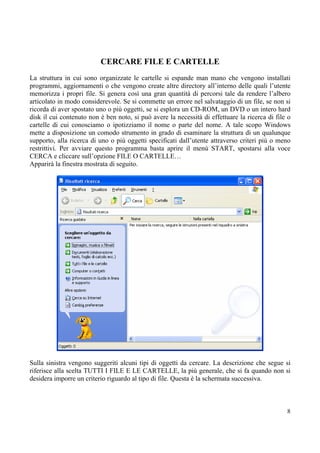 CERCARE FILE E CARTELLE
La struttura in cui sono organizzate le cartelle si espande man mano che vengono installati
programmi, aggiornamenti o che vengono create altre directory all’interno delle quali l’utente
memorizza i propri file. Si genera così una gran quantità di percorsi tale da rendere l’albero
articolato in modo considerevole. Se si commette un errore nel salvataggio di un file, se non si
ricorda di aver spostato uno o più oggetti, se si esplora un CD-ROM, un DVD o un intero hard
disk il cui contenuto non è ben noto, si può avere la necessità di effettuare la ricerca di file o
cartelle di cui conosciamo o ipotizziamo il nome o parte del nome. A tale scopo Windows
mette a disposizione un comodo strumento in grado di esaminare la struttura di un qualunque
supporto, alla ricerca di uno o più oggetti specificati dall’utente attraverso criteri più o meno
restrittivi. Per avviare questo programma basta aprire il menù START, spostarsi alla voce
CERCA e cliccare sull’opzione FILE O CARTELLE…
Apparirà la finestra mostrata di seguito.




Sulla sinistra vengono suggeriti alcuni tipi di oggetti da cercare. La descrizione che segue si
riferisce alla scelta TUTTI I FILE E LE CARTELLE, la più generale, che si fa quando non si
desidera imporre un criterio riguardo al tipo di file. Questa è la schermata successiva.



                                                                                                8
 