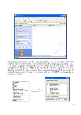 Viene richiesto di inserire il nome del file (o della cartella) o una sua parte. Se è noto il nome
completo si può specificare anche l’estensione (es. lettera.doc, disegno.jpg, canzone.mp3 ecc.).
Se si cerca un oggetto contenente del testo è possibile indicare una parola o una frase
nell’apposita casella. La voce CERCA IN: permette di impostare un percorso di ricerca;
cliccando sul simbolo viene mostrato un elenco contenente alcune cartelle di uso comune. Se
quella che interessa non vi figura, si può cliccare sulla voce SFOGLIA per far apparire un
diagramma ad albero:




                                                                                                9
 