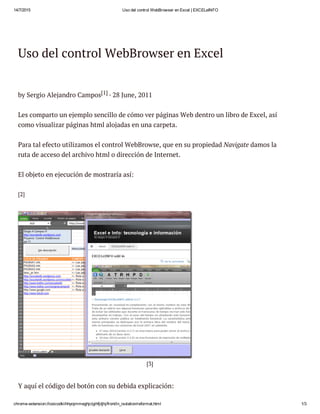 14/7/2015 Uso del control WebBrowser en Excel | EXCELeINFO
chrome­extension://iooicodkiihhpojmmeghjclgihfjdjhj/front/in_isolation/reformat.html 1/3
Uso del control WebBrowser en Excel
by Sergio Alejandro Campos[1] · 28 June, 2011
Les comparto un ejemplo sencillo de cómo ver páginas Web dentro un libro de Excel, así
como visualizar páginas html alojadas en una carpeta.
Para tal efecto utilizamos el control WebBrowse, que en su propiedad Navigate damos la
ruta de acceso del archivo html o dirección de Internet.
El objeto en ejecución de mostraría así:
[2]
[3]
Y aquí el código del botón con su debida explicación:
 