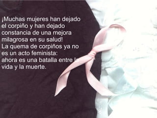 ¡Muchas mujeres han dejado el corpiño y han dejado constancia de una mejora milagrosa en su salud!  La quema de corpiños ya no es un acto feminista: ahora es una batalla entre la vida y la muerte. 