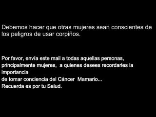 Soraya Por favor, envía est e   mail  a todas aquellas  personas, principalmente  mujeres ,  a quienes desees recordarles la importancia  de tomar conciencia del Cáncer  Mama rio.. . Recuerda es por tu Salud. Debemos hacer que otras mujeres sean conscientes de los peligros de usar corpiños. 
