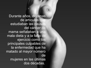 Durante años, decenas de artículos que estudiaban las causas del cáncer de mama señalaban a una mala dieta y a la falta de ejercicio como los principales culpables de la enfermedad que ha matado al mayor número de mujeres en las últimas dos décadas.   