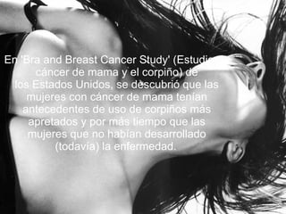 En 'Bra and Breast Cancer Study' (Estudio de cáncer de mama y el corpiño) de los Estados Unidos, se descubrió que las mujeres con cáncer de mama tenían antecedentes de uso de corpiños más apretados y por más tiempo que las mujeres que no habían desarrollado (todavía) la enfermedad.   
