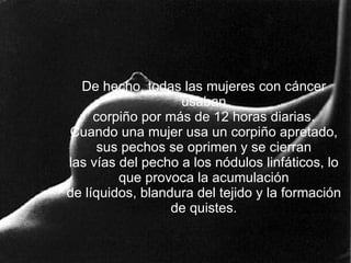 De hecho, todas las mujeres con cáncer usaban corpiño por más de 12 horas diarias. Cuando una mujer usa un corpiño apretado, sus pechos se oprimen y se cierran las vías del pecho a los nódulos linfáticos, lo que provoca la acumulación de líquidos, blandura del tejido y la formación de quistes. 