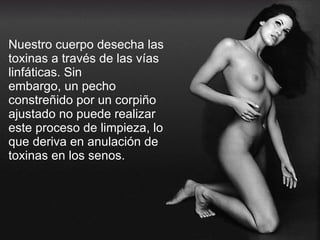 Nuestro cuerpo desecha las toxinas a través de las vías linfáticas. Sin embargo, un pecho constreñido por un corpiño ajustado no puede realizar este proceso de limpieza, lo que deriva en anulación de toxinas en los senos. 