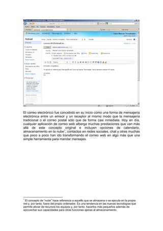 El correo electrónico fue concebido en su inicio como una forma de mensajería
electrónica entre un emisor y un receptor al mismo modo que la mensajería
tradicional o el correo postal sólo que de forma casi inmediata. Hoy en día,
cualquier aplicación de correo web alberga muchas prestaciones que van más
allá de este concepto original e incluyen opciones de calendario,
almacenamiento en la nube1, contactos en redes sociales, chat y otras muchas
que poco a poco han ido transformando el correo web en algo más que una
simple herramienta para mandar mensajes.




1
  El concepto de “nube” hace referencia a aquello que se almacena o se ejecuta en la propia
red y, por tanto, fuera del propio ordenador. Es una tendencia en las nuevas tecnologías que
permite aliviar de recursos los equipos y, por tanto, hacerlos más pequeños además de
aprovechar sus capacidades para otras funciones ajenas al almacenamiento.
 