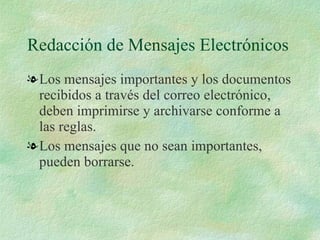 Redacción de Mensajes Electrónicos Los mensajes importantes y los documentos recibidos a través del correo electrónico, deben imprimirse y archivarse conforme a las reglas. Los mensajes que no sean importantes, pueden borrarse. 