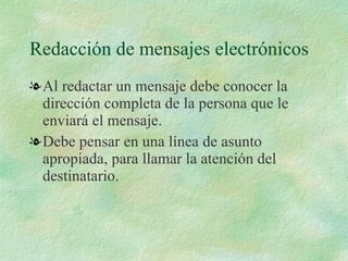 Redacción de mensajes electrónicos Al redactar un mensaje debe conocer la dirección completa de la persona que le enviará el mensaje. Debe pensar en una línea de asunto apropiada, para llamar la atención del destinatario. 