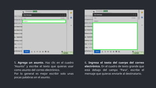 6. Ingresa el texto del cuerpo del correo
electrónico. En el cuadro de texto grande que
está debajo del campo "Para", escribe el
mensaje que quieras enviarle al destinatario.
5. Agrega un asunto. Haz clic en el cuadro
"Asunto" y escribe el texto que quieras usar
como asunto del correo electrónico.
Por lo general es mejor escribir solo unas
pocas palabras en el asunto.
 