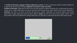 7. Cambia el formato o agrega archivos adjuntos al correo. Si bien es opcional, puedes cambiar fácilmente
la apariencia del texto del mensaje, adjuntar un archivo o subir una foto:
Cambiar el formato: selecciona el texto cuyo formato quieras cambiar haciendo clic y arrastrando el cursor a
través de él. Luego selecciona una de las opciones de formato de la parte inferior del correo electrónico.
Archivos: haz clic en el ícono en forma de clip de la opción "Adjuntos" en la parte inferior del correo
electrónico y luego selecciona archivos para subirlos. Fotos: haz clic en el ícono de la opción "Fotos" en la
parte inferior del correo electrónico, luego selecciona una ubicación y selecciona las fotos que quieras subir.
 