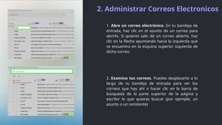 2. Administrar Correos Electronicos
1. Abre un correo electrónico. En tu bandeja de
entrada, haz clic en el asunto de un correo para
abrirlo. Si quieres salir de un correo abierto, haz
clic en la flecha apuntando hacia la izquierda que
se encuentra en la esquina superior izquierda de
dicho correo.
2. Examina tus correos. Puedes desplazarte a lo
largo de tu bandeja de entrada para ver los
correos que hay ahí o hacer clic en la barra de
búsqueda de la parte superior de la página y
escribir lo que quieras buscar (por ejemplo, un
asunto o un remitente)
 