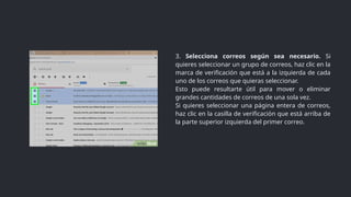 3. Selecciona correos según sea necesario. Si
quieres seleccionar un grupo de correos, haz clic en la
marca de verificación que está a la izquierda de cada
uno de los correos que quieras seleccionar.
Esto puede resultarte útil para mover o eliminar
grandes cantidades de correos de una sola vez.
Si quieres seleccionar una página entera de correos,
haz clic en la casilla de verificación que está arriba de
la parte superior izquierda del primer correo.
 