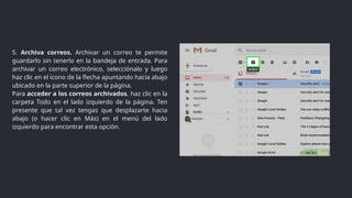 5. Archiva correos. Archivar un correo te permite
guardarlo sin tenerlo en la bandeja de entrada. Para
archivar un correo electrónico, selecciónalo y luego
haz clic en el ícono de la flecha apuntando hacia abajo
ubicado en la parte superior de la página.
Para acceder a los correos archivados, haz clic en la
carpeta Todo en el lado izquierdo de la página. Ten
presente que tal vez tengas que desplazarte hacia
abajo (o hacer clic en Más) en el menú del lado
izquierdo para encontrar esta opción.
 