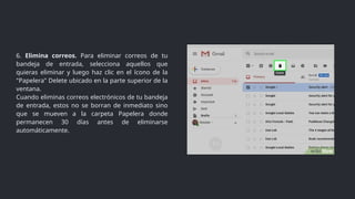 6. Elimina correos. Para eliminar correos de tu
bandeja de entrada, selecciona aquellos que
quieras eliminar y luego haz clic en el ícono de la
"Papelera" Delete ubicado en la parte superior de la
ventana.
Cuando eliminas correos electrónicos de tu bandeja
de entrada, estos no se borran de inmediato sino
que se mueven a la carpeta Papelera donde
permanecen 30 días antes de eliminarse
automáticamente.
 