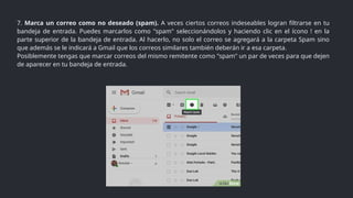 7. Marca un correo como no deseado (spam). A veces ciertos correos indeseables logran filtrarse en tu
bandeja de entrada. Puedes marcarlos como "spam" seleccionándolos y haciendo clic en el ícono ! en la
parte superior de la bandeja de entrada. Al hacerlo, no solo el correo se agregará a la carpeta Spam sino
que además se le indicará a Gmail que los correos similares también deberán ir a esa carpeta.
Posiblemente tengas que marcar correos del mismo remitente como "spam" un par de veces para que dejen
de aparecer en tu bandeja de entrada.
 