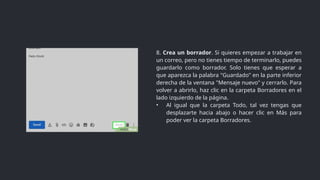 8. Crea un borrador. Si quieres empezar a trabajar en
un correo, pero no tienes tiempo de terminarlo, puedes
guardarlo como borrador. Solo tienes que esperar a
que aparezca la palabra "Guardado" en la parte inferior
derecha de la ventana "Mensaje nuevo" y cerrarlo. Para
volver a abrirlo, haz clic en la carpeta Borradores en el
lado izquierdo de la página.
• Al igual que la carpeta Todo, tal vez tengas que
desplazarte hacia abajo o hacer clic en Más para
poder ver la carpeta Borradores.
 