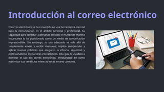 Introducción al correo electrónico
El correo electrónico se ha convertido en una herramienta esencial
para la comunicación en el ámbito personal y profesional. Su
capacidad para conectar a personas en todo el mundo de manera
instantánea lo ha posicionado como un medio de comunicación
imprescindible. Sin embargo, su uso adecuado va más allá de
simplemente enviar y recibir mensajes; implica comprender y
aplicar buenas prácticas que aseguren la eficacia, seguridad y
profesionalismo en nuestras interacciones. Esta guía te ayudará a
dominar el uso del correo electrónico, enfocándose en cómo
maximizar sus beneficios mientras evitas errores comunes.
 