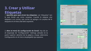 3. Crear y Utilizar
Etiquetas
1. Aprende para qué sirven las etiquetas. Las "etiquetas" son
lo que Gmail usa como carpetas. Cuando le asignas una
etiqueta a un correo, ese correo se agrega a la carpeta de la
etiqueta en el menú del lado izquierdo.
2. Abre el menú de configuración de Gmail. Haz clic en
el engranaje de "Configuración" Settings ubicado en la
parte superior derecha de la página y luego selecciona
Configuración en el menú desplegable que aparece.
 