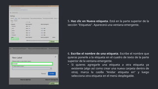 6. Escribe el nombre de una etiqueta. Escribe el nombre que
quieras ponerle a la etiqueta en el cuadro de texto de la parte
superior de la ventana emergente.
• Si quieres agregarle una etiqueta a otra etiqueta ya
existente (algo así como crear una nueva carpeta dentro de
otra), marca la casilla "Anidar etiqueta en" y luego
selecciona otra etiqueta en el menú desplegable.
5. Haz clic en Nueva etiqueta. Está en la parte superior de la
sección "Etiquetas". Aparecerá una ventana emergente.
 