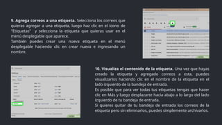 9. Agrega correos a una etiqueta. Selecciona los correos que
quieras agregar a una etiqueta, luego haz clic en el ícono de
"Etiquetas" y selecciona la etiqueta que quieras usar en el
menú desplegable que aparece.
También puedes crear una nueva etiqueta en el menú
desplegable haciendo clic en crear nueva e ingresando un
nombre.
10. Visualiza el contenido de la etiqueta. Una vez que hayas
creado la etiqueta y agregado correos a esta, puedes
visualizarlos haciendo clic en el nombre de la etiqueta en el
lado izquierdo de la bandeja de entrada.
Es posible que para ver todas tus etiquetas tengas que hacer
clic en Más y luego desplazarte hacia abajo a lo largo del lado
izquierdo de tu bandeja de entrada.
Si quieres quitar de tu bandeja de entrada los correos de la
etiqueta pero sin eliminarlos, puedes simplemente archivarlos.
 