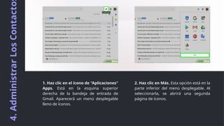 4.
Administrar
Los
Contacto
2. Haz clic en Más. Esta opción está en la
parte inferior del menú desplegable. Al
seleccionarla, se abrirá una segunda
página de íconos.
1. Haz clic en el ícono de "Aplicaciones"
Apps. Está en la esquina superior
derecha de la bandeja de entrada de
Gmail. Aparecerá un menú desplegable
lleno de íconos.
 