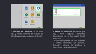 3. Haz clic en Contactos. Es un ícono
azul y blanco en forma de persona. Se
abrirá tu página de contactos de Gmail.
4. Revisa tus contactos. Es posible que
aquí haya algunos contactos
dependiendo de si has usado Gmail
antes o no.
Los contactos pueden ser solo nombres
o perfiles completos con nombre,
dirección, número de teléfono y
dirección de correo electrónico.
 