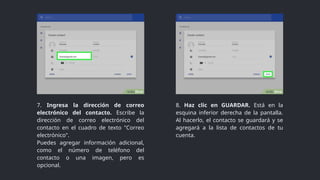 7. Ingresa la dirección de correo
electrónico del contacto. Escribe la
dirección de correo electrónico del
contacto en el cuadro de texto "Correo
electrónico".
Puedes agregar información adicional,
como el número de teléfono del
contacto o una imagen, pero es
opcional.
8. Haz clic en GUARDAR. Está en la
esquina inferior derecha de la pantalla.
Al hacerlo, el contacto se guardará y se
agregará a la lista de contactos de tu
cuenta.
 