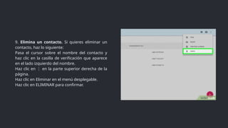 9. Elimina un contacto. Si quieres eliminar un
contacto, haz lo siguiente:
Pasa el cursor sobre el nombre del contacto y
haz clic en la casilla de verificación que aparece
en el lado izquierdo del nombre.
Haz clic en en la parte superior derecha de la
⋮
página.
Haz clic en Eliminar en el menú desplegable.
Haz clic en ELIMINAR para confirmar.
 