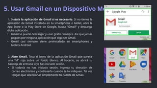 5. Usar Gmail en un Dispositivo Movil
2. Abre Gmail. Toca el ícono de la aplicación Gmail que parece
una "M" roja sobre un fondo blanco. Al hacerlo, se abrirá tu
bandeja de entrada si ya has iniciado sesión.
• Si todavía no has iniciado sesión, ingresa tu dirección de
correo electrónico y contraseña cuando te lo indiquen. Tal vez
tengas que seleccionar simplemente tu cuenta de Gmail.
1. Instala la aplicación de Gmail si es necesario. Si no tienes la
aplicación de Gmail instalada en tu smartphone o tablet, abre la
App Store o la Play Store de Google, busca "Gmail" y descarga
dicha aplicación.
• Gmail se puede descargar y usar gratis. Siempre. Así que jamás
pagues por ninguna aplicación que diga ser Gmail.
• Gmail casi siempre viene preinstalado en smartphones y
tablets Android.
 