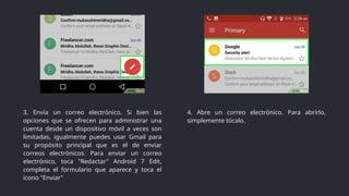3. Envía un correo electrónico. Si bien las
opciones que se ofrecen para administrar una
cuenta desde un dispositivo móvil a veces son
limitadas, igualmente puedes usar Gmail para
su propósito principal que es el de enviar
correos electrónicos. Para enviar un correo
electrónico, toca "Redactar" Android 7 Edit,
completa el formulario que aparece y toca el
ícono "Enviar"
4. Abre un correo electrónico. Para abrirlo,
simplemente tócalo.
 
