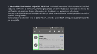 5. Selecciona varios correos según sea necesario. Si quieres seleccionar varios correos de una sola
vez para archivarlos o eliminarlos, mantén presionado un correo hasta que aparezca una marca de
verificación a la izquierda de este y luego toca los demás correos que quieras seleccionar.
Una vez que el primer correo se haya marcado, ya no será necesario que mantengas presionados los
correos subsiguientes.
Para cancelar la selección, toca el ícono "Atrás" Android 7 Expand Left en la parte superior izquierda
de la pantalla.
 