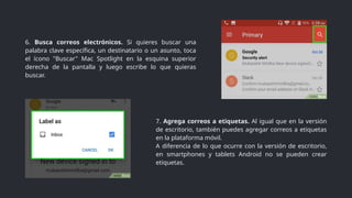6. Busca correos electrónicos. Si quieres buscar una
palabra clave específica, un destinatario o un asunto, toca
el ícono "Buscar" Mac Spotlight en la esquina superior
derecha de la pantalla y luego escribe lo que quieras
buscar.
7. Agrega correos a etiquetas. Al igual que en la versión
de escritorio, también puedes agregar correos a etiquetas
en la plataforma móvil.
A diferencia de lo que ocurre con la versión de escritorio,
en smartphones y tablets Android no se pueden crear
etiquetas.
 